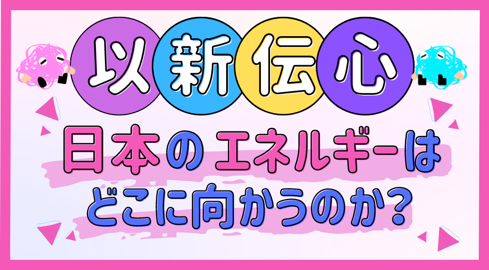 以新伝心　日本のエネルギーはどこに向かうのか？